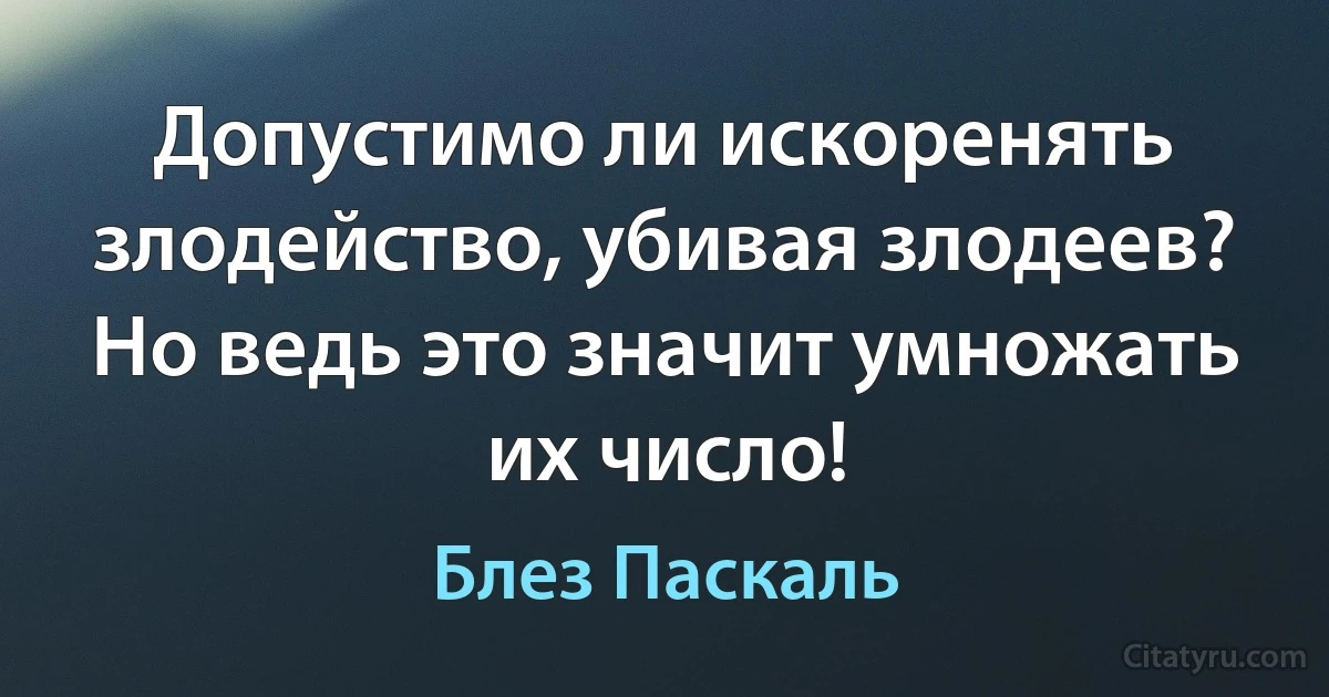 Допустимо ли искоренять злодейство, убивая злодеев? Но ведь это значит умножать их число! (Блез Паскаль)