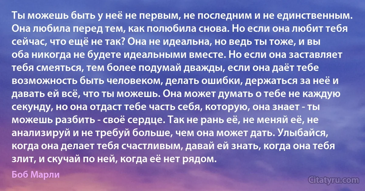 Ты можешь быть у неё не первым, не последним и не единственным. Она любила перед тем, как полюбила снова. Но если она любит тебя сейчас, что ещё не так? Она не идеальна, но ведь ты тоже, и вы оба никогда не будете идеальными вместе. Но если она заставляет тебя смеяться, тем более подумай дважды, если она даёт тебе возможность быть человеком, делать ошибки, держаться за неё и давать ей всё, что ты можешь. Она может думать о тебе не каждую секунду, но она отдаст тебе часть себя, которую, она знает - ты можешь разбить - своё сердце. Так не рань её, не меняй её, не анализируй и не требуй больше, чем она может дать. Улыбайся, когда она делает тебя счастливым, давай ей знать, когда она тебя злит, и скучай по ней, когда её нет рядом. (Боб Марли)