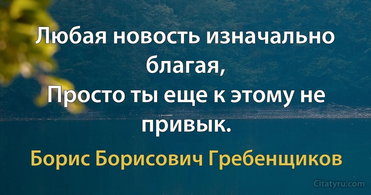 Любая новость изначально благая,
Просто ты еще к этому не привык. (Борис Борисович Гребенщиков)