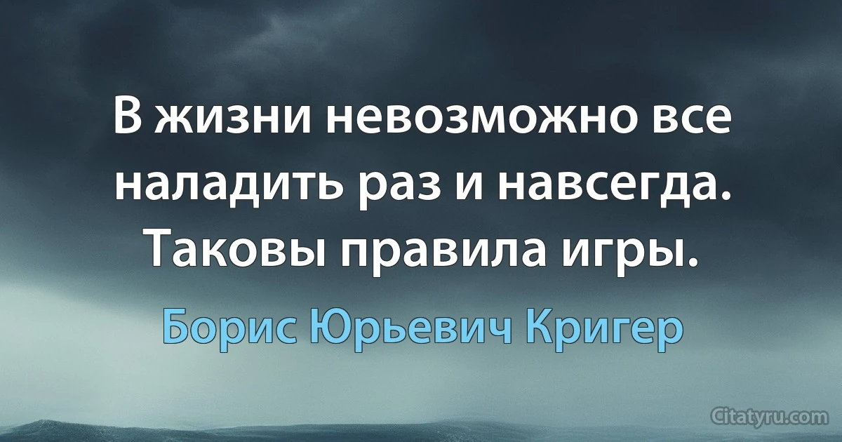 В жизни невозможно все наладить раз и навсегда. Таковы правила игры. (Борис Юрьевич Кригер)