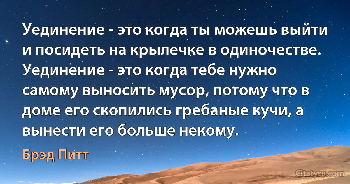 Уединение - это когда ты можешь выйти и посидеть на крылечке в одиночестве. Уединение - это когда тебе нужно самому выносить мусор, потому что в доме его скопились гребаные кучи, а вынести его больше некому. (Брэд Питт)