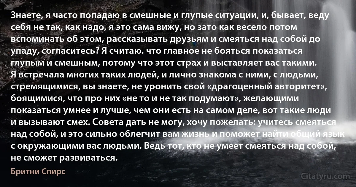 Знаете, я часто попадаю в смешные и глупые ситуации, и, бывает, веду себя не так, как надо, я это сама вижу, но зато как весело потом вспоминать об этом, рассказывать друзьям и смеяться над собой до упаду, согласитесь? Я считаю. что главное не бояться показаться глупым и смешным, потому что этот страх и выставляет вас такими.
Я встречала многих таких людей, и лично знакома с ними, с людьми, стремящимися, вы знаете, не уронить свой «драгоценный авторитет», боящимися, что про них «не то и не так подумают», желающими показаться умнее и лучше, чем они есть на самом деле, вот такие люди и вызывают смех. Совета дать не могу, хочу пожелать: учитесь смеяться над собой, и это сильно облегчит вам жизнь и поможет найти общий язык с окружающими вас людьми. Ведь тот, кто не умеет смеяться над собой, не сможет развиваться. (Бритни Спирс)