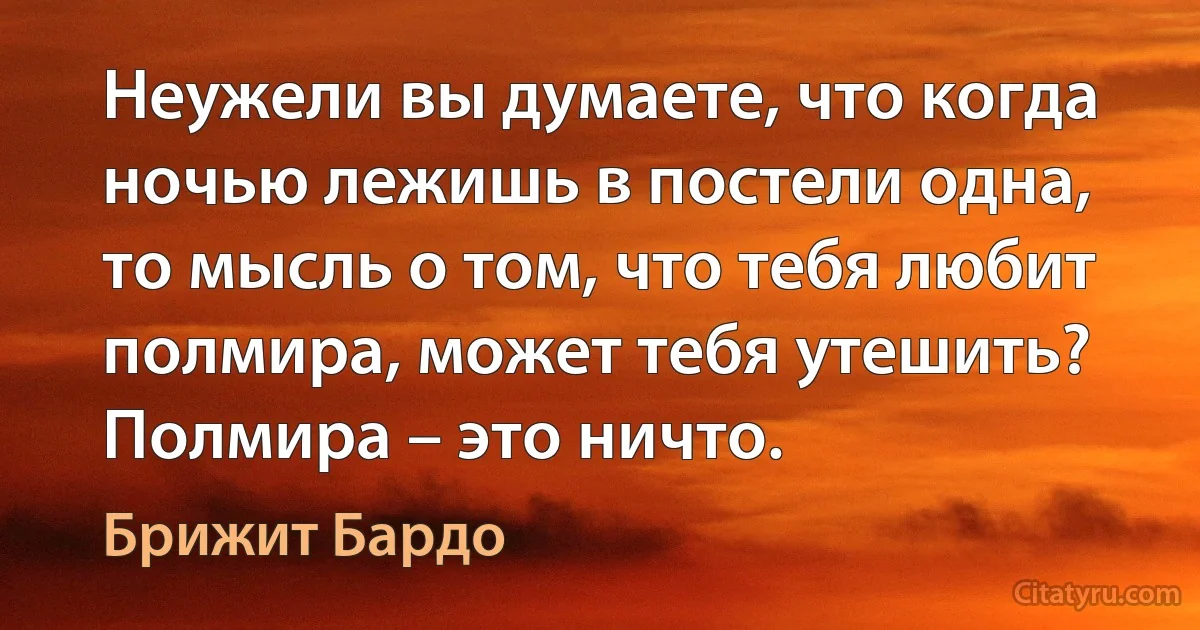 Неужели вы думаете, что когда ночью лежишь в постели одна, то мысль о том, что тебя любит полмира, может тебя утешить? Полмира – это ничто. (Брижит Бардо)