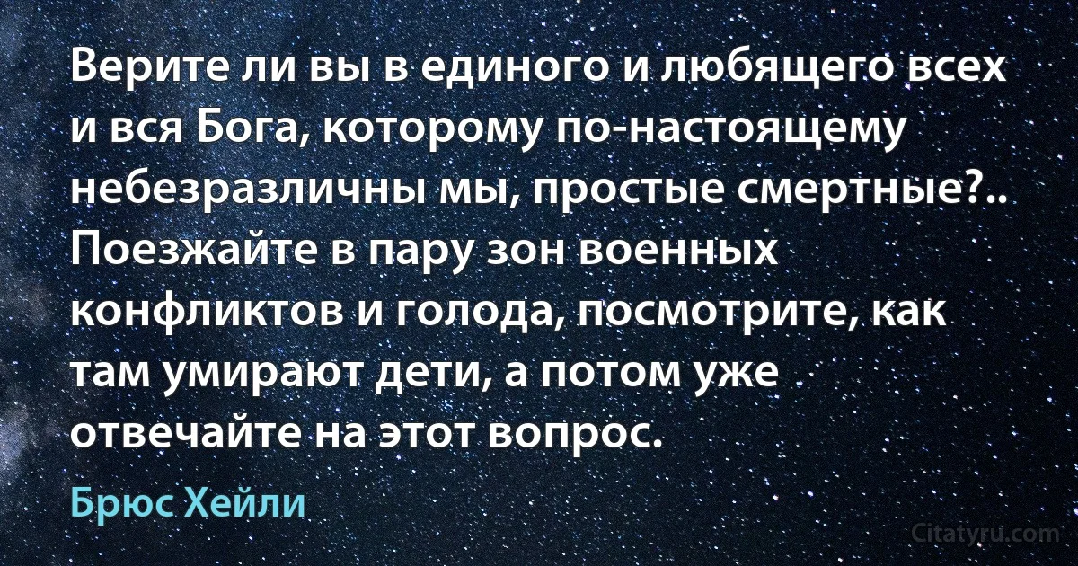 Верите ли вы в единого и любящего всех и вся Бога, которому по-настоящему небезразличны мы, простые смертные?.. Поезжайте в пару зон военных конфликтов и голода, посмотрите, как там умирают дети, а потом уже отвечайте на этот вопрос. (Брюс Хейли)