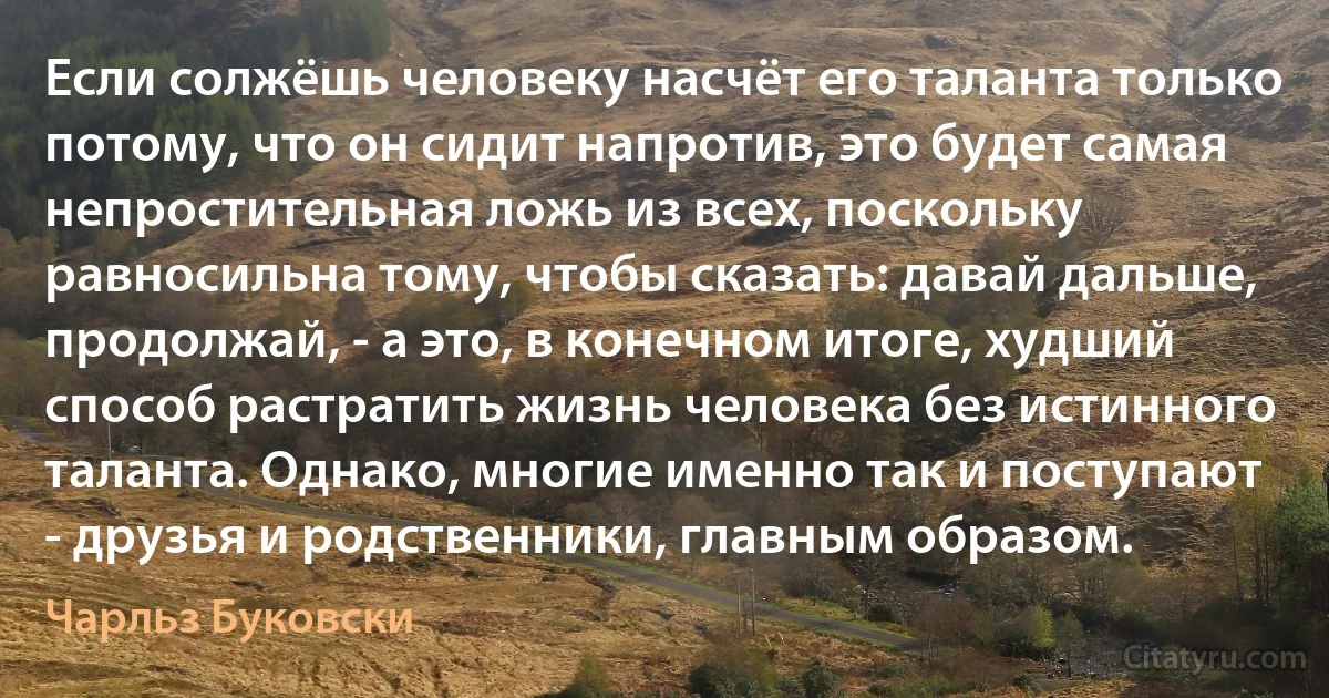 Если солжёшь человеку насчёт его таланта только потому, что он сидит напротив, это будет самая непростительная ложь из всех, поскольку равносильна тому, чтобы сказать: давай дальше, продолжай, - а это, в конечном итоге, худший способ растратить жизнь человека без истинного таланта. Однако, многие именно так и поступают - друзья и родственники, главным образом. (Чарльз Буковски)