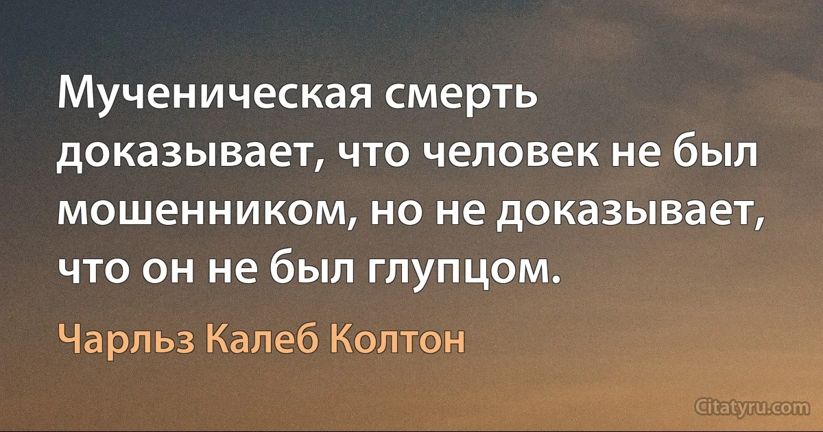 Мученическая смерть доказывает, что человек не был мошенником, но не доказывает, что он не был глупцом. (Чарльз Калеб Колтон)