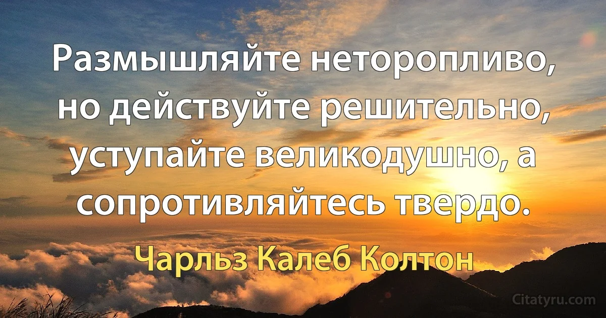 Размышляйте неторопливо, но действуйте решительно, уступайте великодушно, а сопротивляйтесь твердо. (Чарльз Калеб Колтон)