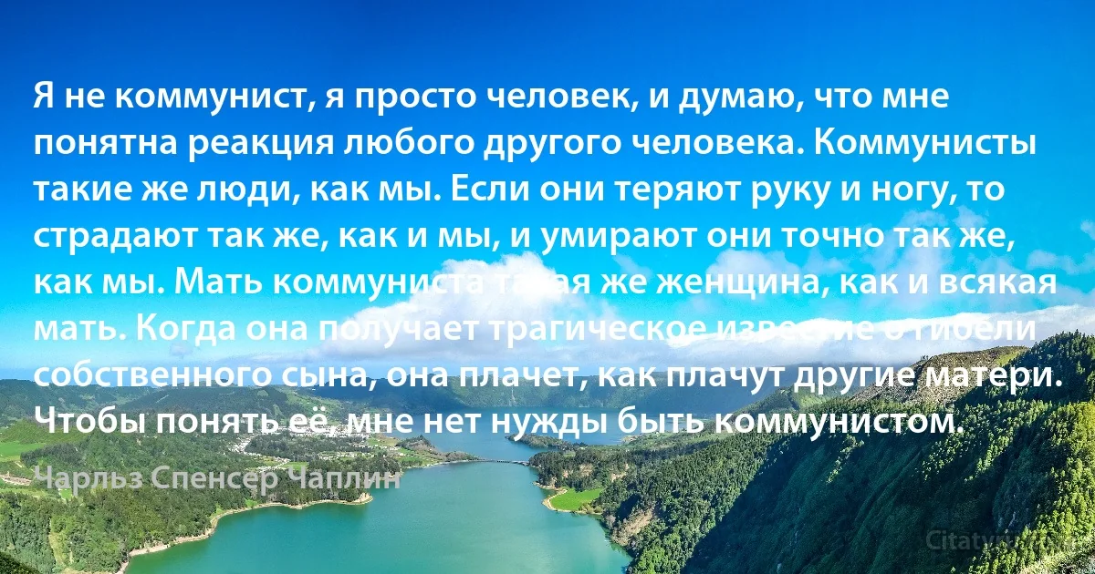 Я не коммунист, я просто человек, и думаю, что мне понятна реакция любого другого человека. Коммунисты такие же люди, как мы. Если они теряют руку и ногу, то страдают так же, как и мы, и умирают они точно так же, как мы. Мать коммуниста такая же женщина, как и всякая мать. Когда она получает трагическое известие о гибели собственного сына, она плачет, как плачут другие матери. Чтобы понять её, мне нет нужды быть коммунистом. (Чарльз Спенсер Чаплин)