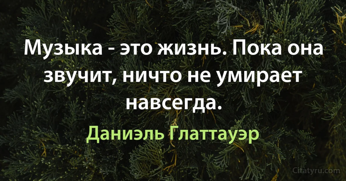 Музыка - это жизнь. Пока она звучит, ничто не умирает навсегда. (Даниэль Глаттауэр)