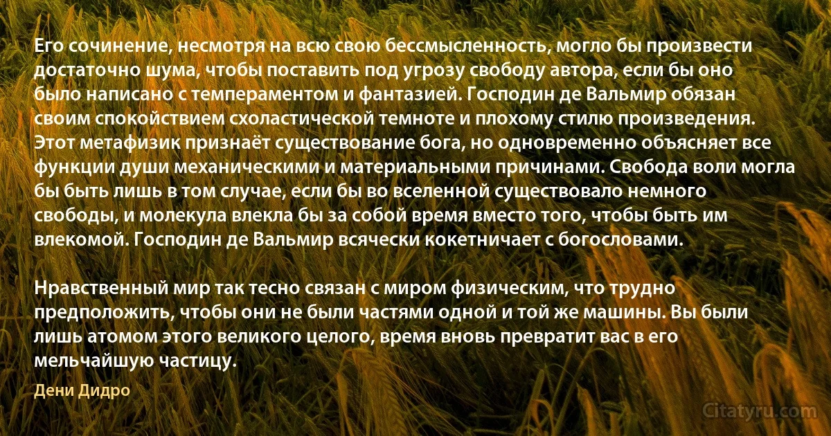 Его сочинение, несмотря на всю свою бессмысленность, могло бы произвести достаточно шума, чтобы поставить под угрозу свободу автора, если бы оно было написано с темпераментом и фантазией. Господин де Вальмир обязан своим спокойствием схоластической темноте и плохому стилю произведения. Этот метафизик признаёт существование бога, но одновременно объясняет все функции души механическими и материальными причинами. Свобода воли могла бы быть лишь в том случае, если бы во вселенной существовало немного свободы, и молекула влекла бы за собой время вместо того, чтобы быть им влекомой. Господин де Вальмир всячески кокетничает с богословами.

Нравственный мир так тесно связан с миром физическим, что трудно предположить, чтобы они не были частями одной и той же машины. Вы были лишь атомом этого великого целого, время вновь превратит вас в его мельчайшую частицу. (Дени Дидро)