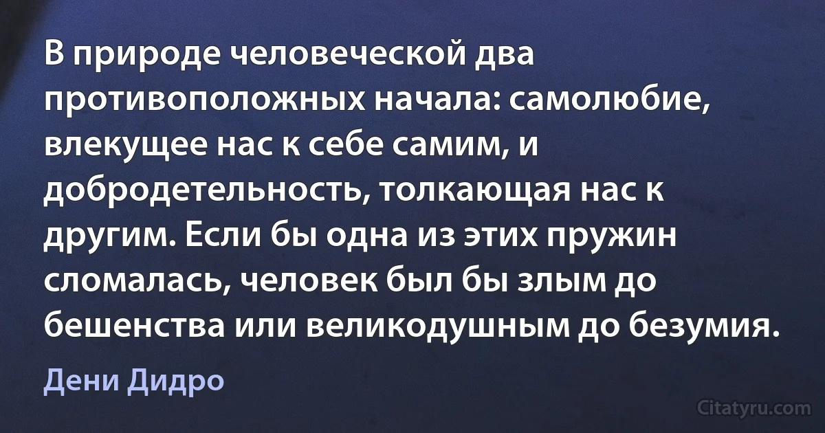 В природе человеческой два противоположных начала: самолюбие, влекущее нас к себе самим, и добродетельность, толкающая нас к другим. Если бы одна из этих пружин сломалась, человек был бы злым до бешенства или великодушным до безумия. (Дени Дидро)