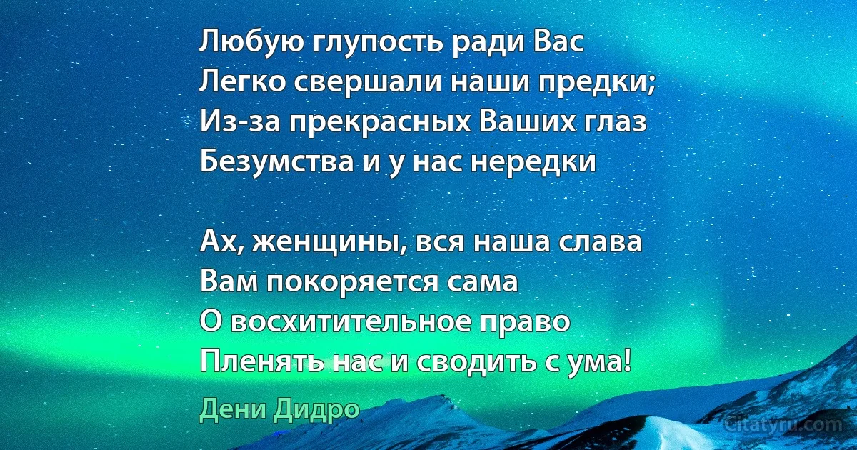 Любую глупость ради Вас
Легко свершали наши предки;
Из-за прекрасных Ваших глаз
Безумства и у нас нередки 

Ах, женщины, вся наша слава
Вам покоряется сама 
О восхитительное право
Пленять нас и сводить с ума! (Дени Дидро)