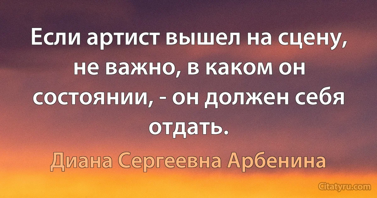 Если артист вышел на сцену, не важно, в каком он состоянии, - он должен себя отдать. (Диана Сергеевна Арбенина)