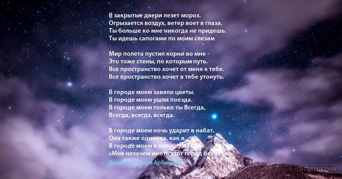 В закрытые двери лезет мороз.
Огрызается воздух, ветер воет в глаза.
Ты больше ко мне никогда не придешь.
Ты идешь сапогами по моим слезам 

Мир полета пустил корни во мне -
Это тоже стены, по которым путь.
Все пространство хочет от меня к тебе.
Все пространство хочет в тебе утонуть.

В городе моем завяли цветы.
В городе моем ушли поезда.
В городе моем только ты Всегда,
Всегда, всегда, всегда.

В городе моем ночь ударит в набат.
Она также одинока, как я.
В городе моем я напишу на небе:
«Мне незачем иметь этот город без тебя». (Диана Сергеевна Арбенина)