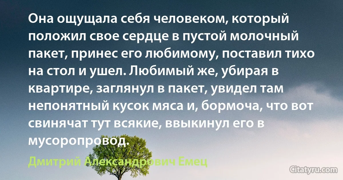 Она ощущала себя человеком, который положил свое сердце в пустой молочный пакет, принес его любимому, поставил тихо на стол и ушел. Любимый же, убирая в квартире, заглянул в пакет, увидел там непонятный кусок мяса и, бормоча, что вот свинячат тут всякие, ввыкинул его в мусоропровод. (Дмитрий Александрович Емец)