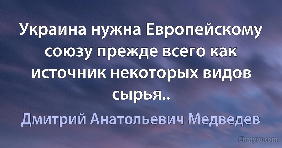 Украина нужна Европейскому союзу прежде всего как источник некоторых видов сырья.. (Дмитрий Анатольевич Медведев)