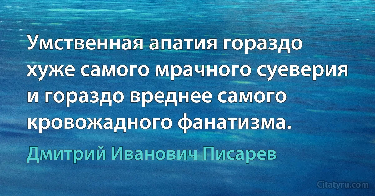 Умственная апатия гораздо хуже самого мрачного суеверия и гораздо вреднее самого кровожадного фанатизма. (Дмитрий Иванович Писарев)