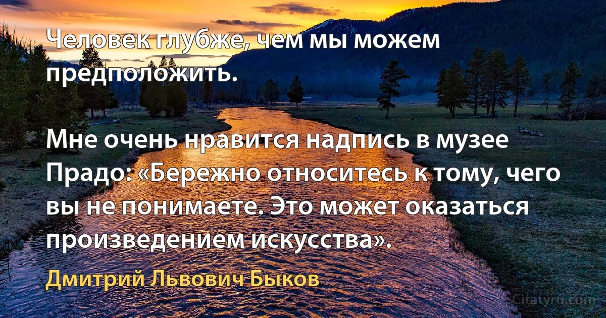 Человек глубже, чем мы можем предположить.

Мне очень нравится надпись в музее Прадо: «Бережно относитесь к тому, чего вы не понимаете. Это может оказаться произведением искусства». (Дмитрий Львович Быков)