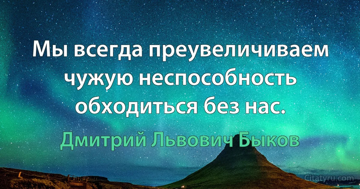 Мы всегда преувеличиваем чужую неспособность обходиться без нас. (Дмитрий Львович Быков)