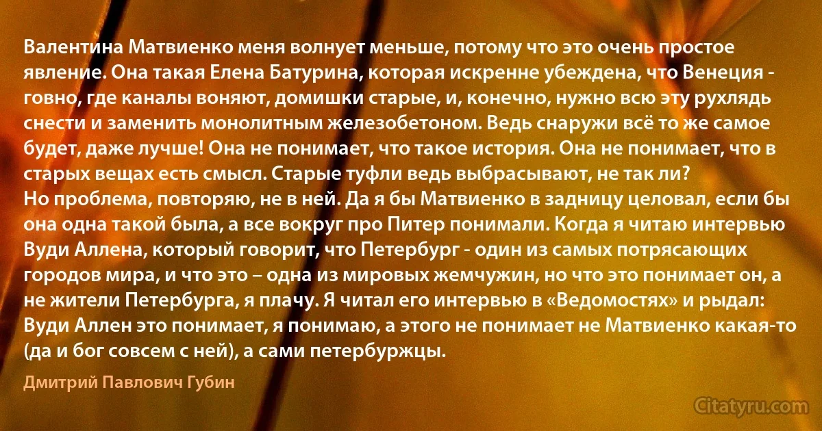 Валентина Матвиенко меня волнует меньше, потому что это очень простое явление. Она такая Елена Батурина, которая искренне убеждена, что Венеция - говно, где каналы воняют, домишки старые, и, конечно, нужно всю эту рухлядь снести и заменить монолитным железобетоном. Ведь снаружи всё то же самое будет, даже лучше! Она не понимает, что такое история. Она не понимает, что в старых вещах есть смысл. Старые туфли ведь выбрасывают, не так ли?
Но проблема, повторяю, не в ней. Да я бы Матвиенко в задницу целовал, если бы она одна такой была, а все вокруг про Питер понимали. Когда я читаю интервью Вуди Аллена, который говорит, что Петербург - один из самых потрясающих городов мира, и что это – одна из мировых жемчужин, но что это понимает он, а не жители Петербурга, я плачу. Я читал его интервью в «Ведомостях» и рыдал: Вуди Аллен это понимает, я понимаю, а этого не понимает не Матвиенко какая-то (да и бог совсем с ней), а сами петербуржцы. (Дмитрий Павлович Губин)