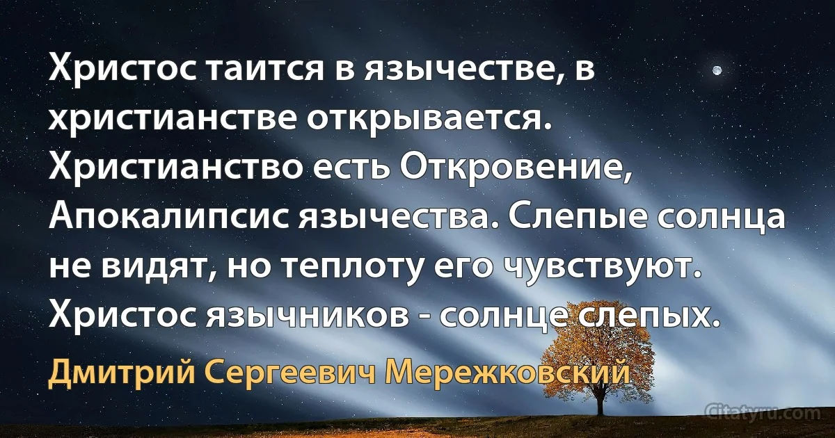 Христос таится в язычестве, в христианстве открывается. Христианство есть Откровение, Апокалипсис язычества. Слепые солнца не видят, но теплоту его чувствуют. Христос язычников - солнце слепых. (Дмитрий Сергеевич Мережковский)