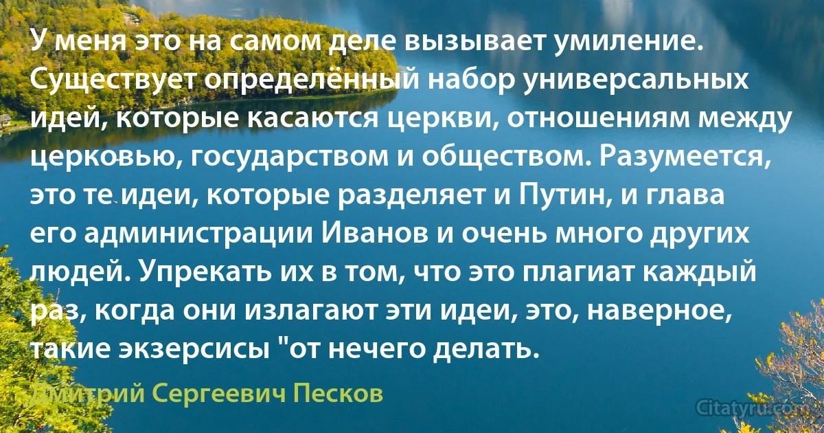 У меня это на самом деле вызывает умиление. Существует определённый набор универсальных идей, которые касаются церкви, отношениям между церковью, государством и обществом. Разумеется, это те идеи, которые разделяет и Путин, и глава его администрации Иванов и очень много других людей. Упрекать их в том, что это плагиат каждый раз, когда они излагают эти идеи, это, наверное, такие экзерсисы "от нечего делать. (Дмитрий Сергеевич Песков)