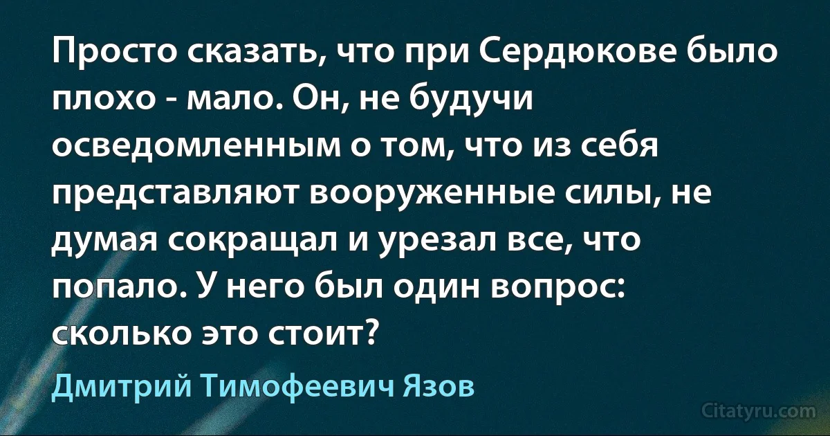 Просто сказать, что при Сердюкове было плохо - мало. Он, не будучи осведомленным о том, что из себя представляют вооруженные силы, не думая сокращал и урезал все, что попало. У него был один вопрос: сколько это стоит? (Дмитрий Тимофеевич Язов)