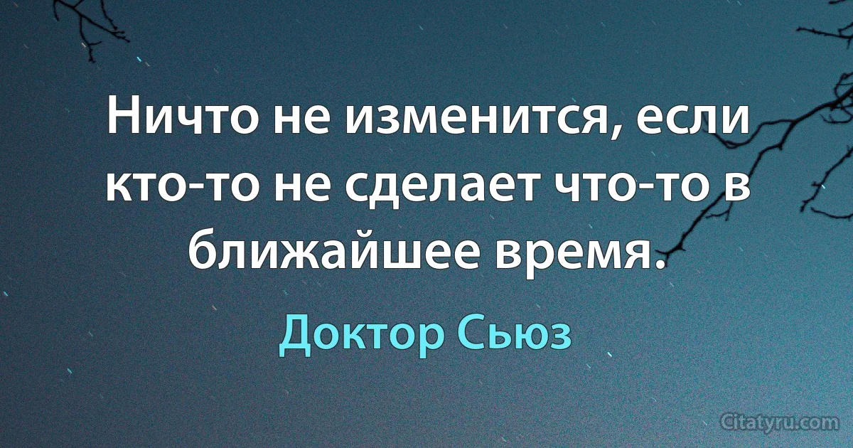 Ничто не изменится, если кто-то не сделает что-то в ближайшее время. (Доктор Сьюз)