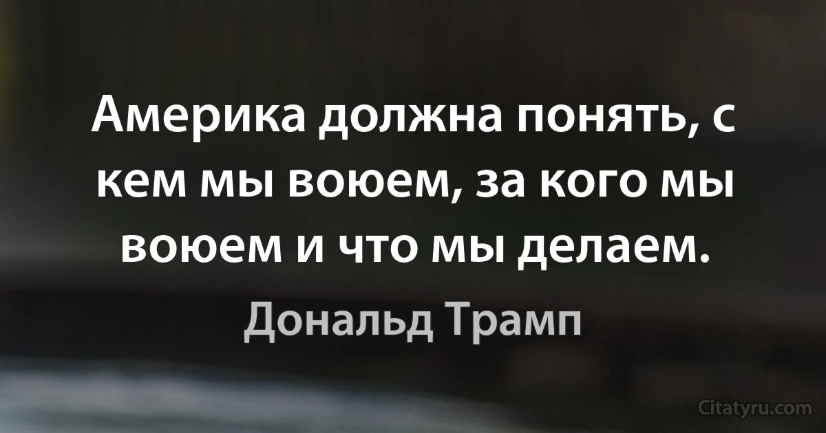 Америка должна понять, с кем мы воюем, за кого мы воюем и что мы делаем. (Дональд Трамп)