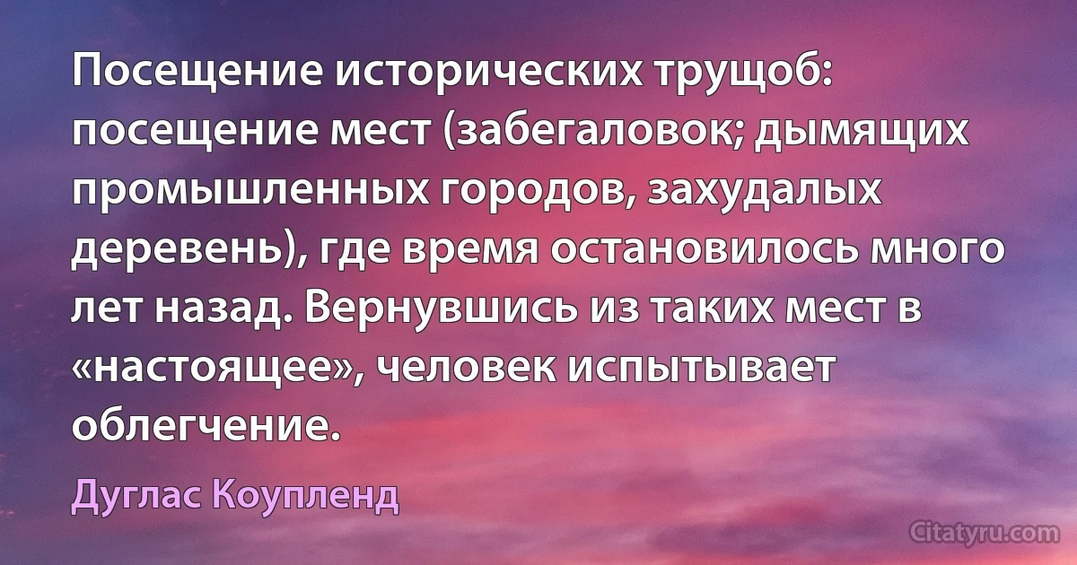 Посещение исторических трущоб: посещение мест (забегаловок; дымящих промышленных городов, захудалых деревень), где время остановилось много лет назад. Вернувшись из таких мест в «настоящее», человек испытывает облегчение. (Дуглас Коупленд)