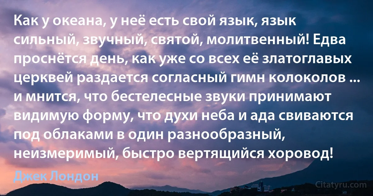 Как у океана, у неё есть свой язык, язык сильный, звучный, святой, молитвенный! Едва проснётся день, как уже со всех её златоглавых церквей раздается согласный гимн колоколов ... и мнится, что бестелесные звуки принимают видимую форму, что духи неба и ада свиваются под облаками в один разнообразный, неизмеримый, быстро вертящийся хоровод! (Джек Лондон)