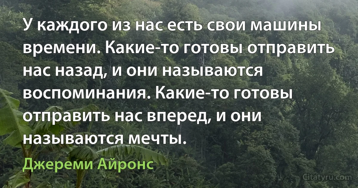 У каждого из нас есть свои машины времени. Какие-то готовы отправить нас назад, и они называются воспоминания. Какие-то готовы отправить нас вперед, и они называются мечты. (Джереми Айронс)