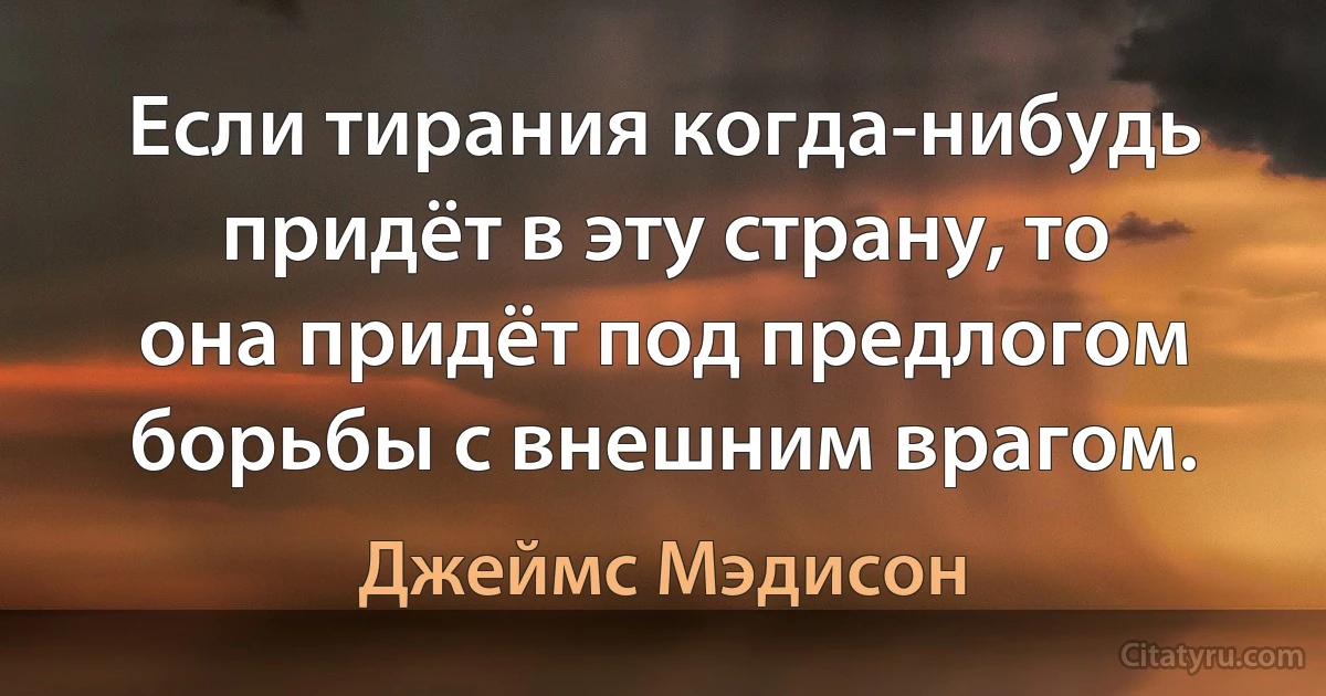 Если тирания когда-нибудь придёт в эту страну, то она придёт под предлогом борьбы с внешним врагом. (Джеймс Мэдисон)