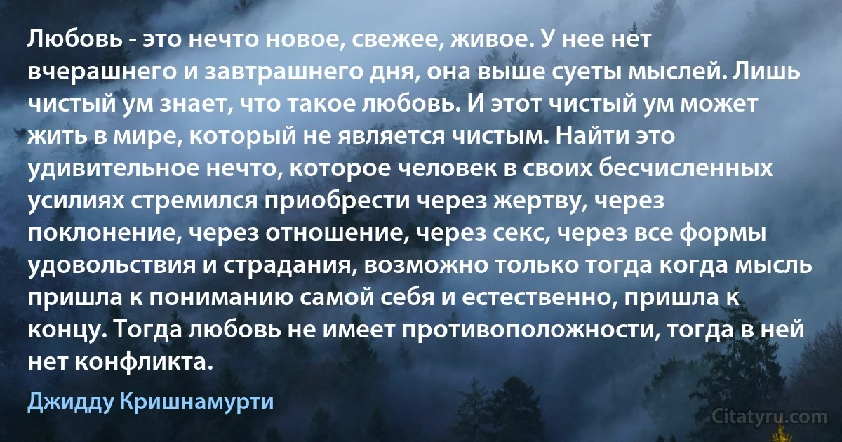 Любовь - это нечто новое, свежее, живое. У нее нет вчерашнего и завтрашнего дня, она выше суеты мыслей. Лишь чистый ум знает, что такое любовь. И этот чистый ум может жить в мире, который не является чистым. Найти это удивительное нечто, которое человек в своих бесчисленных усилиях стремился приобрести через жертву, через поклонение, через отношение, через секс, через все формы удовольствия и страдания, возможно только тогда когда мысль пришла к пониманию самой себя и естественно, пришла к концу. Тогда любовь не имеет противоположности, тогда в ней нет конфликта. (Джидду Кришнамурти)