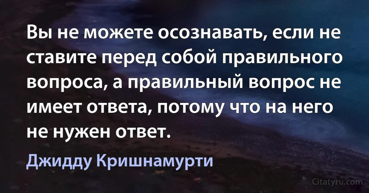 Вы не можете осознавать, если не ставите перед собой правильного вопроса, а правильный вопрос не имеет ответа, потому что на него не нужен ответ. (Джидду Кришнамурти)