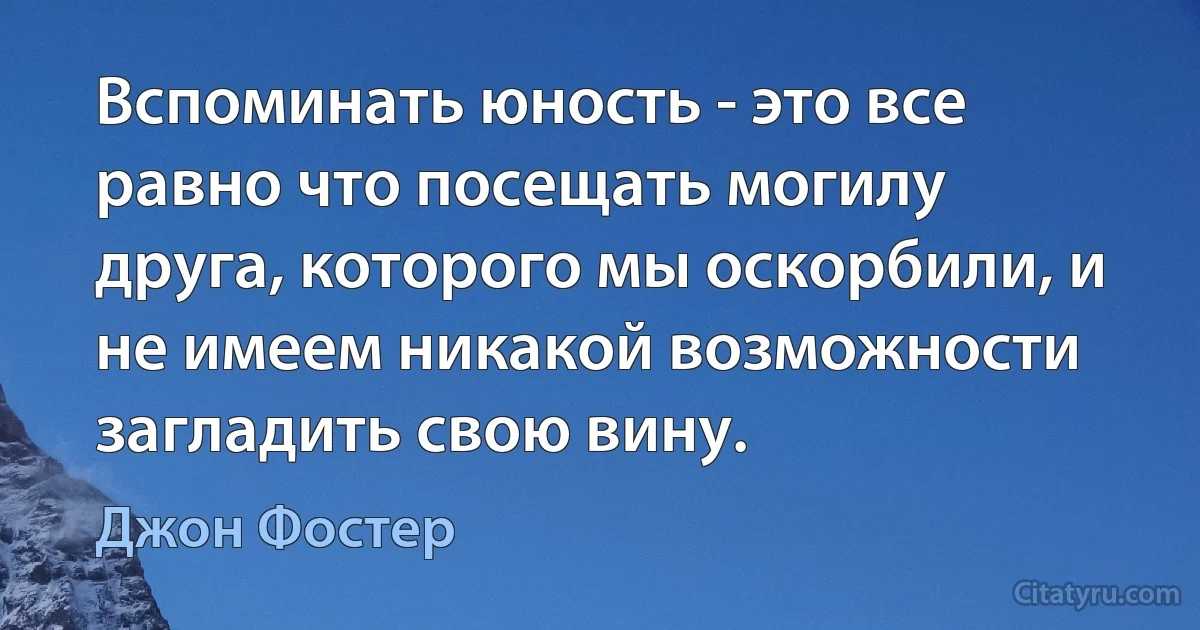 Вспоминать юность - это все равно что посещать могилу друга, которого мы оскорбили, и не имеем никакой возможности загладить свою вину. (Джон Фостер)