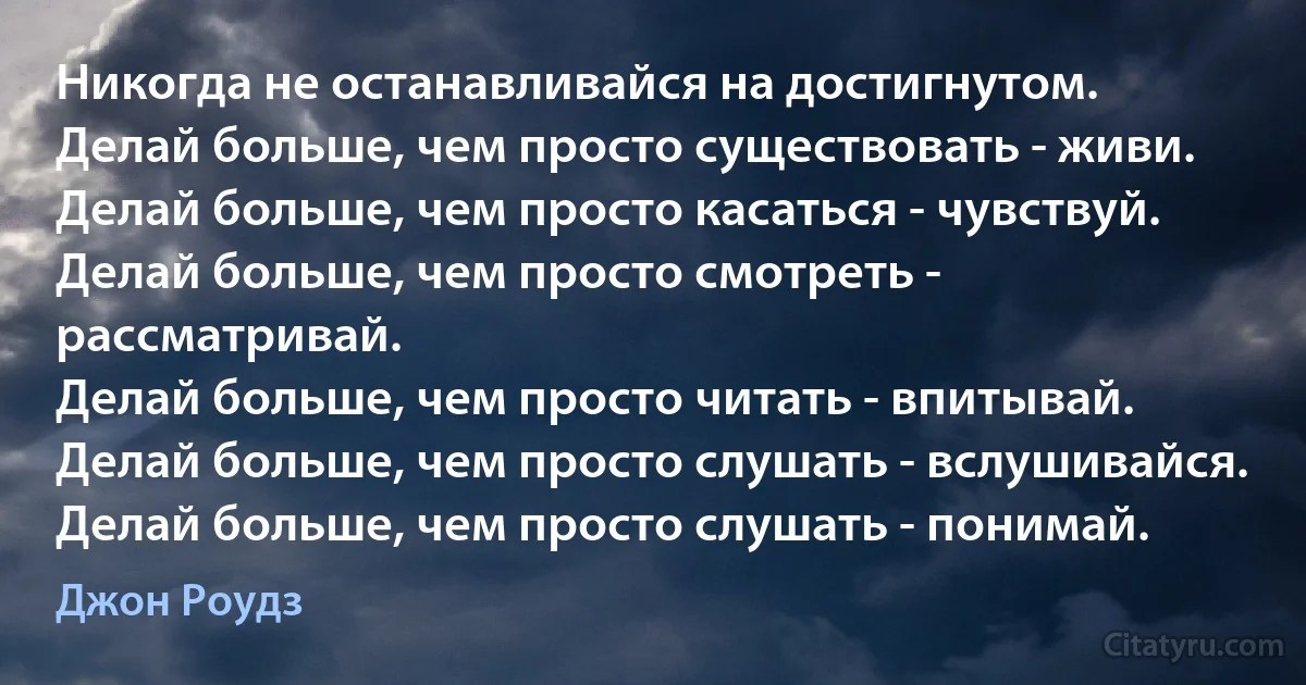 Никогда не останавливайся на достигнутом.
Делай больше, чем просто существовать - живи.
Делай больше, чем просто касаться - чувствуй.
Делай больше, чем просто смотреть - рассматривай.
Делай больше, чем просто читать - впитывай.
Делай больше, чем просто слушать - вслушивайся.
Делай больше, чем просто слушать - понимай. (Джон Роудз)