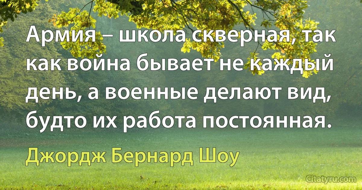 Армия – школа скверная, так как война бывает не каждый день, а военные делают вид, будто их работа постоянная. (Джордж Бернард Шоу)