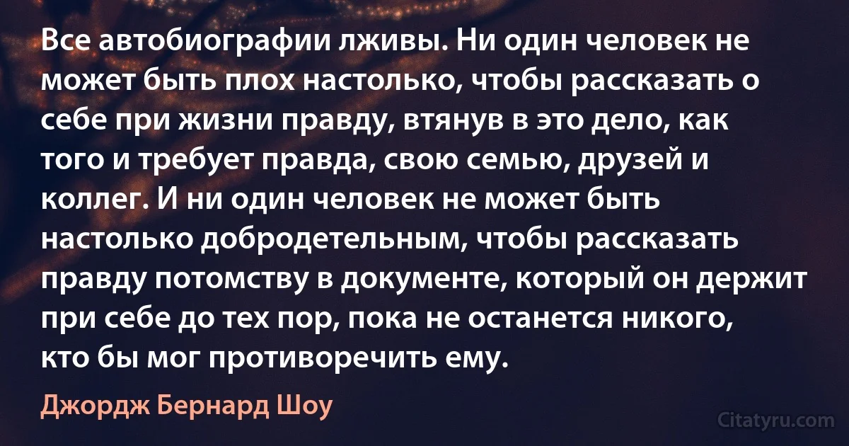 Все автобиографии лживы. Ни один человек не может быть плох настолько, чтобы рассказать о себе при жизни правду, втянув в это дело, как того и требует правда, свою семью, друзей и коллег. И ни один человек не может быть настолько добродетельным, чтобы рассказать правду потомству в документе, который он держит при себе до тех пор, пока не останется никого, кто бы мог противоречить ему. (Джордж Бернард Шоу)