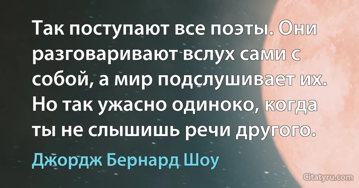 Так поступают все поэты. Они разговаривают вслух сами с собой, а мир подслушивает их. Но так ужасно одиноко, когда ты не слышишь речи другого. (Джордж Бернард Шоу)