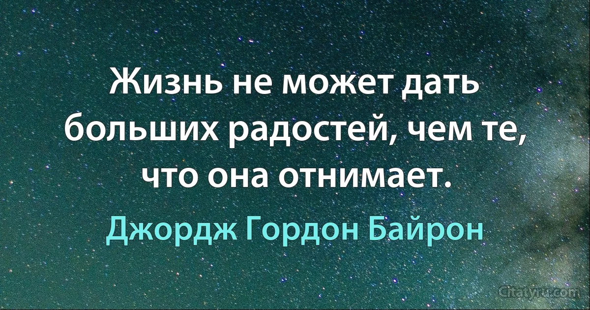 Жизнь не может дать больших радостей, чем те, что она отнимает. (Джордж Гордон Байрон)