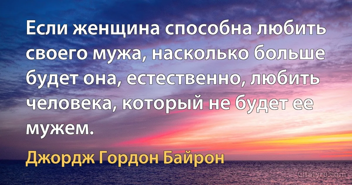 Если женщина способна любить своего мужа, насколько больше будет она, естественно, любить человека, который не будет ее мужем. (Джордж Гордон Байрон)