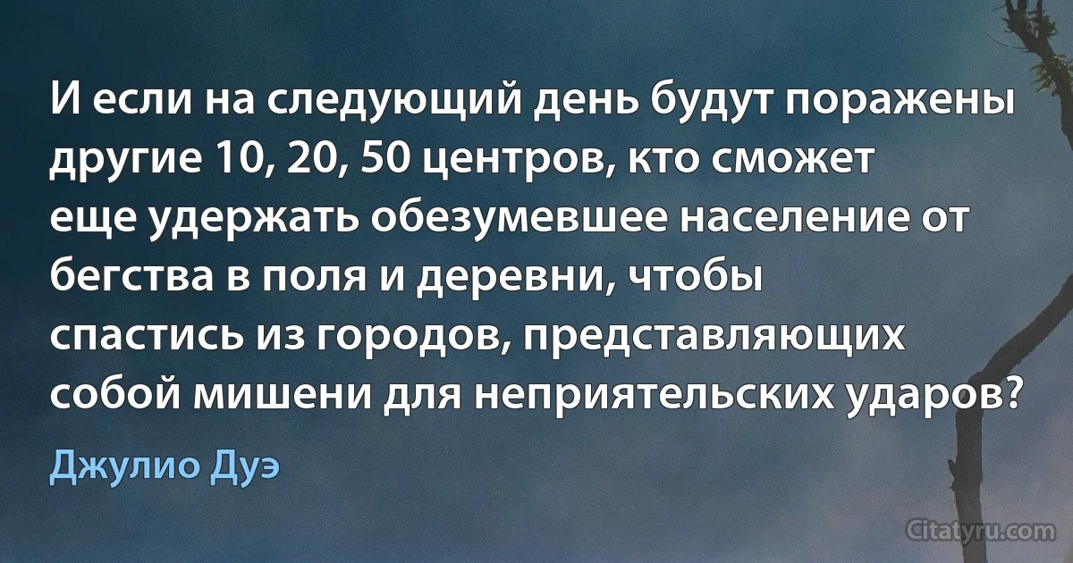 И если на следующий день будут поражены другие 10, 20, 50 центров, кто сможет еще удержать обезумевшее население от бегства в поля и деревни, чтобы спастись из городов, представляющих собой мишени для неприятельских ударов? (Джулио Дуэ)