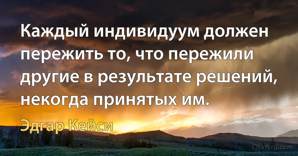 Каждый индивидуум должен пережить то, что пережили другие в результате решений, некогда принятых им. (Эдгар Кейси)