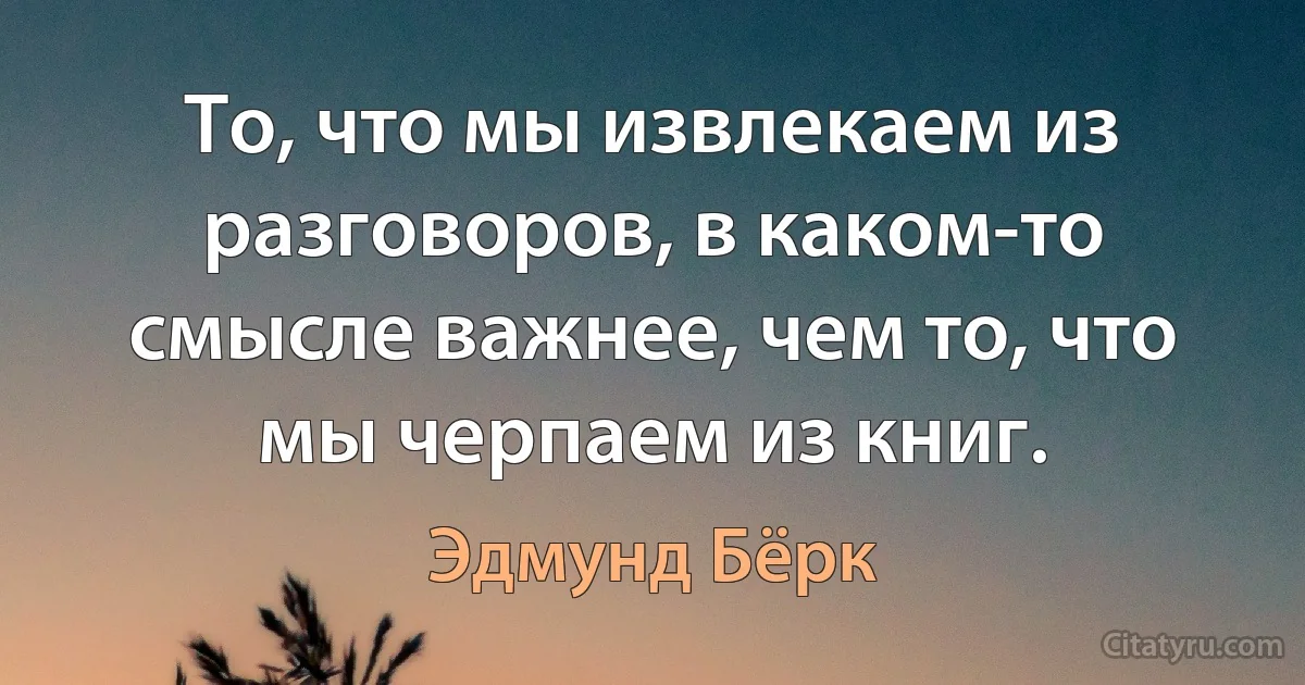 То, что мы извлекаем из разговоров, в каком-то смысле важнее, чем то, что мы черпаем из книг. (Эдмунд Бёрк)