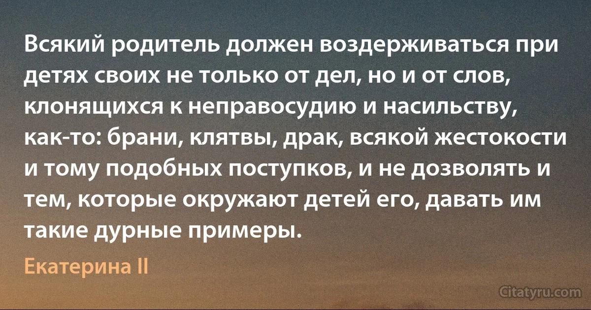 Всякий родитель должен воздерживаться при детях своих не только от дел, но и от слов, клонящихся к неправосудию и насильству, как-то: брани, клятвы, драк, всякой жестокости и тому подобных поступков, и не дозволять и тем, которые окружают детей его, давать им такие дурные примеры. (Екатерина II)