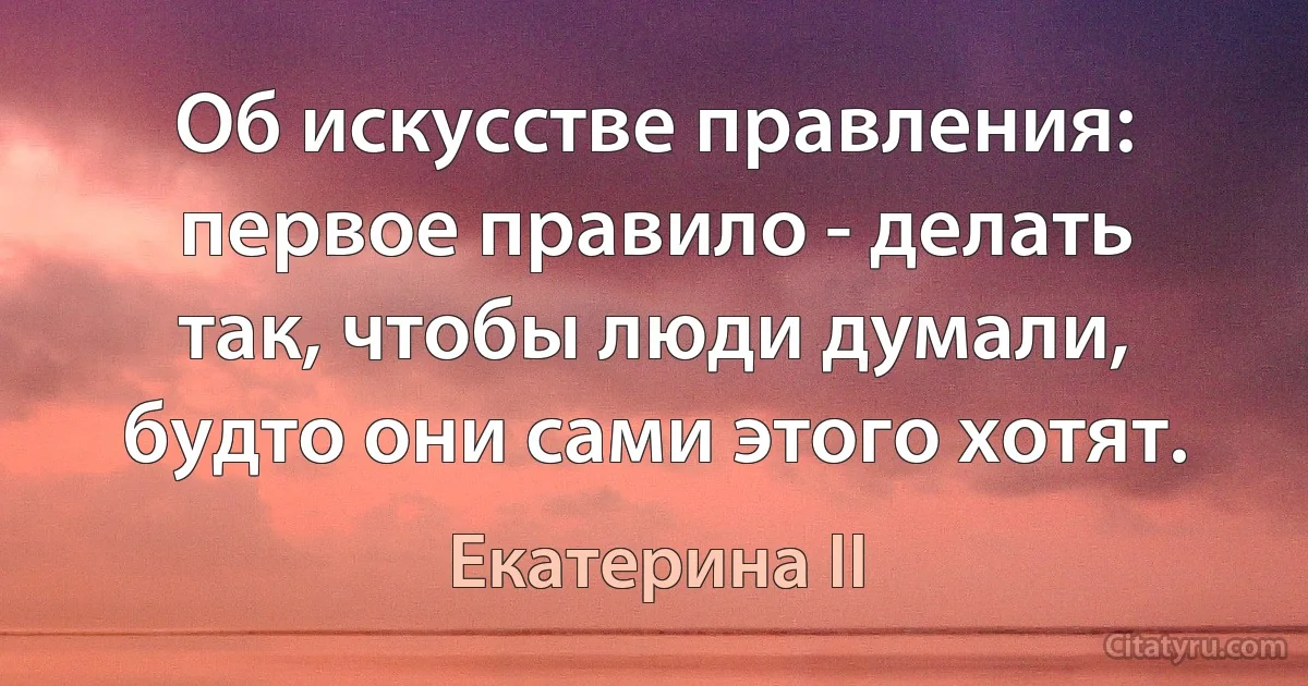 Об искусстве правления: первое правило - делать так, чтобы люди думали, будто они сами этого хотят. (Екатерина II)