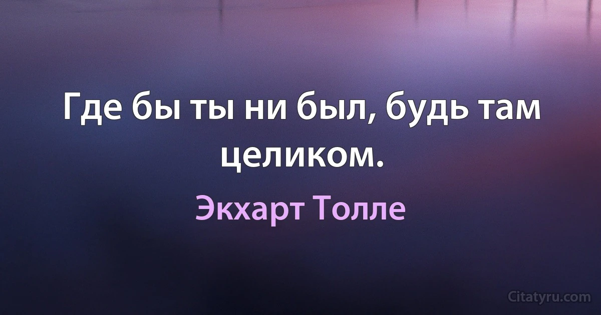 Где бы ты ни был, будь там целиком. (Экхарт Толле)