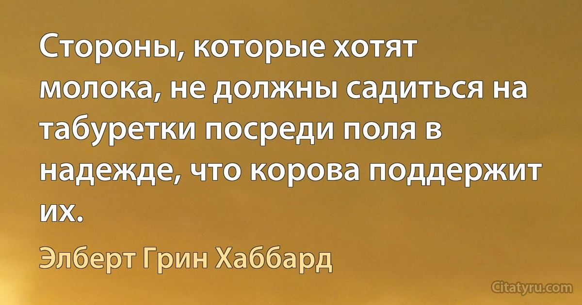 Стороны, которые хотят молока, не должны садиться на табуретки посреди поля в надежде, что корова поддержит их. (Элберт Грин Хаббард)