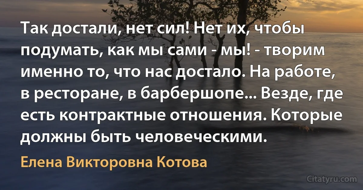 Так достали, нет сил! Нет их, чтобы подумать, как мы сами - мы! - творим именно то, что нас достало. На работе, в ресторане, в барбершопе... Везде, где есть контрактные отношения. Которые должны быть человеческими. (Елена Викторовна Котова)